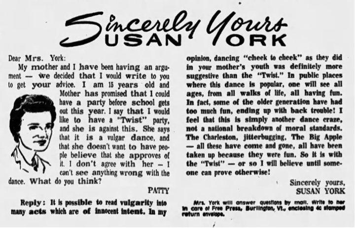 Newspaper column in which 15-year-old Patty asks for advice about holding a twist party for her friends while her mother thinks it a "vulgar dance" and "doesn't want to have people believe that she approves of it." The reply lists other past dance fads that were more suggestive including dancing cheek-to-cheek, The Charleston, jitterbug, and Big Apple, which the author describes as "fun."