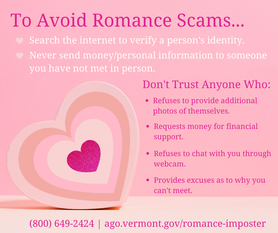 To avoid romance scams...Search the internet to verify a person's identity. Never send money/personal information to someone you have not met in person. Don't trust anyone who: refuses to provide additional photos of themselves. Requests money for financial support. Refuses to chat with you through webcam. Provides excuses as to why you can't meet.