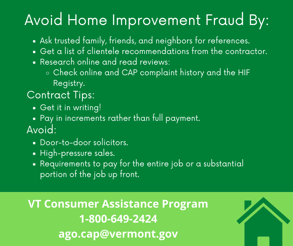 Avoid home improvement by: Ask trusted family, friends, and neighbors for references.
Get a list of clientele recommendations from the contractor.
Research online and read reviews: 
Check online and CAP complaint history and the HIF Registry.
Contract Tips:
Get it in writing!
Pay in increments rather than full payment.
Avoid:
Door-to-door solicitors.
High-pressure sales.
Requirements to pay for the entire job or a substantial portion of the job up front. VT Consumer Assistance Program. 1-800-649-2424.