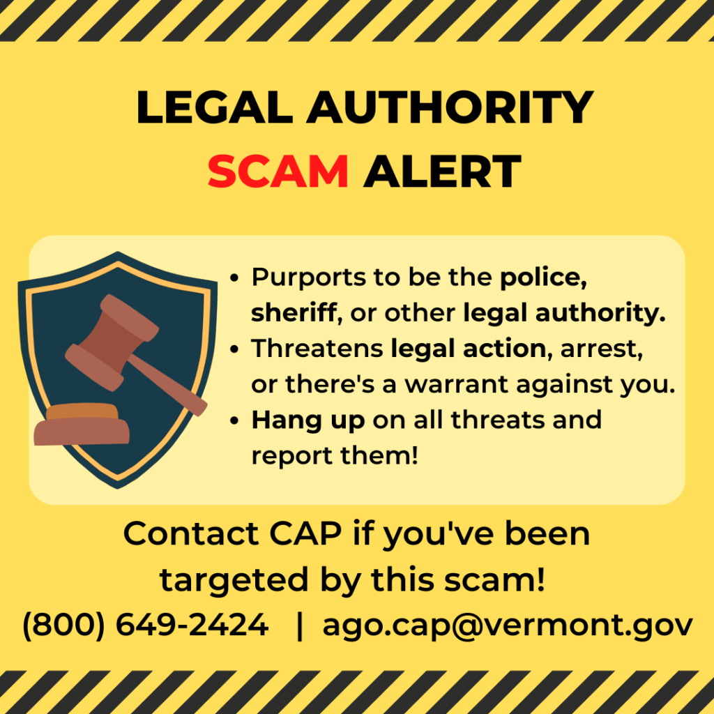 Legal Authority Scam Alert: Purports to be the police, sheriff, or other legal authority. Threatens legal action, arrest, or there's a warrant against you. Hang up on all threats and report them! Contact CAP 800-649-2424.