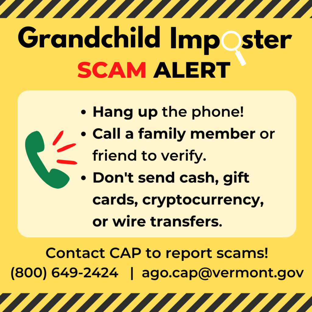 Grandchild Imposter Scam Alert: Hang up the phone! Call a family member or friend to verify. Don't send cash, gift cards, cryptocurrency, or wire transfers. Report scams to cap at ago.vermont.gov/cap/stopping-scams