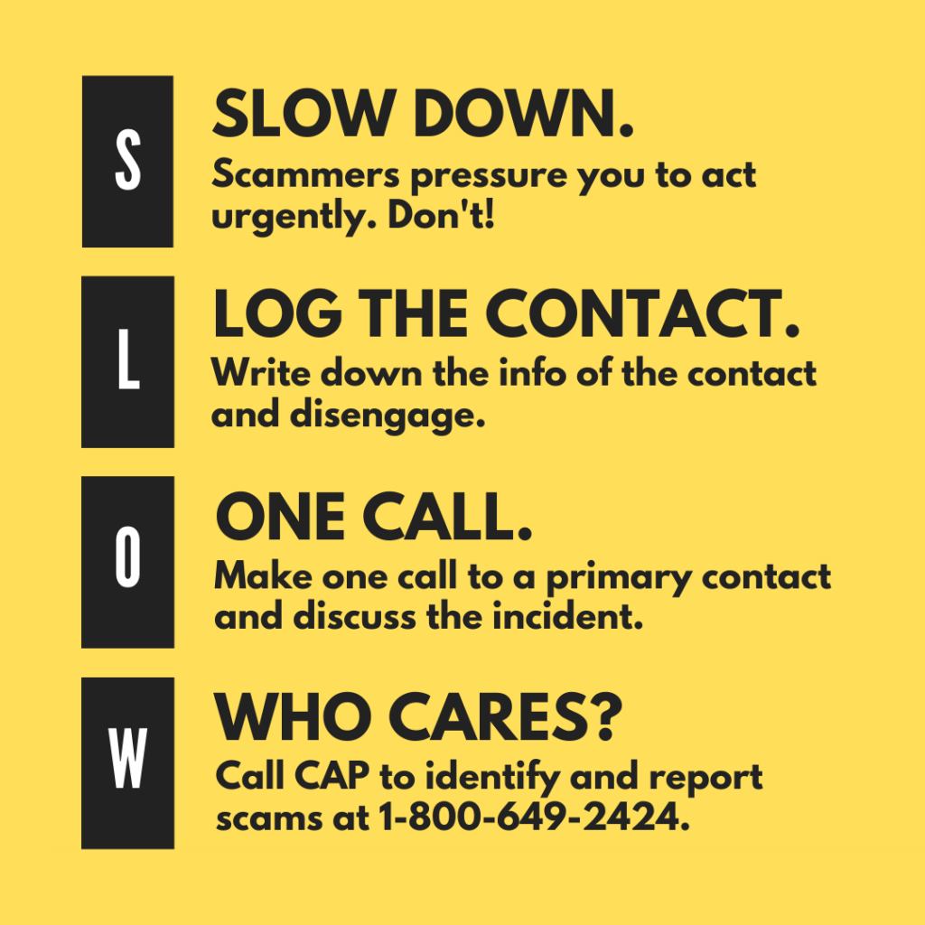 SLOW DOWN: Scammers pressure you to act urgently. Don't! LOG THE CONTACT: Write down the info of the contact and disengage. ONE CALL: Make one call to a primary contact and discuss the incident. WHO CARES? Call CAP to identify and report scams at 1-800-649-2424.