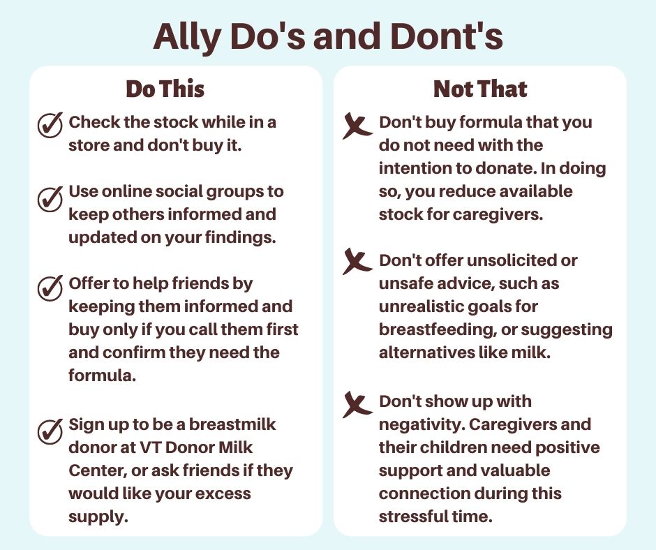 Ally Do's and Don'ts. Do This: Check the stock while in a store and don't buy it. Use online social groups to keep others informed and updated on your findings. Offer to help friends by keeping them informed and buy only if you call them first and confirm they need the formula. Sign up to be a breastmilk donor at VT Donor Milk Center, or ask friends if they would like your excess supply. Don't - Not That: Don't buy formula that you do not need with the intention to donate. In doing so, you reduce available stock for caregivers. Don't offer unsolicited or unsafe advice, such as unrealistic goals for breastfeeding, or suggesting alternatives like milk. Don't show up with negativity. Caregivers and their children need positive support and valuable connection during this stressful time.