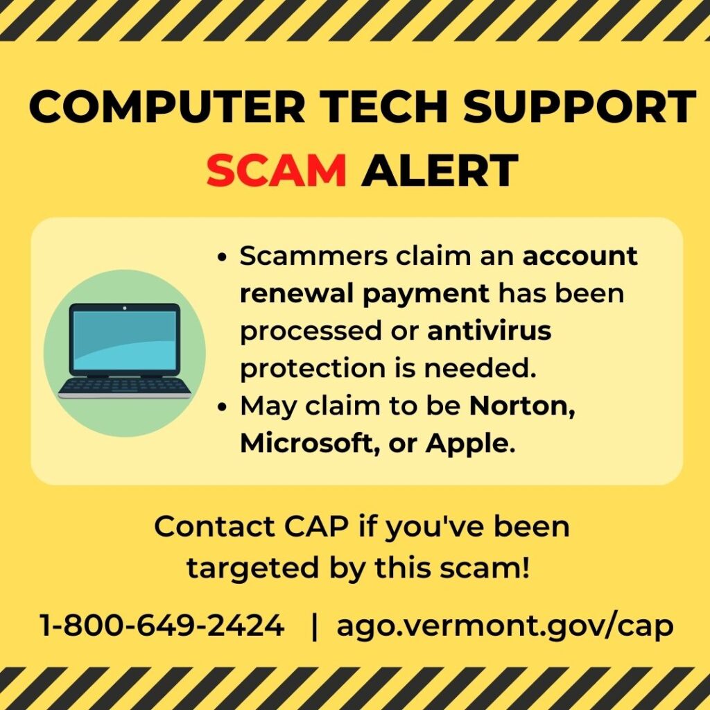 Scammers claim an account renewal payment has been processed or antivirus protection is needed. May claim to be Norton, Microsoft, or Apple. Contact CAP: 1-800-649-2424 ago.vermont.gov/cap