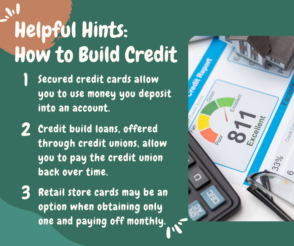 Helpful Hints: How to Build Credit. 1. Secured credit cards allow you to use money you deposit into an account. 2. Credit build loans, offered through credit unions, allow you to pay the credit union back over time. 3. Retail store cards may be an option when obtaining only one and paying off monthly. 