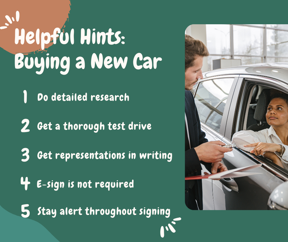 Helpful Hints: Buying a New Car. 1. Do detailed research. 2. Get a thorough test drive. 3. Get representations in writing. 4. E-sign is not required. 5. Stay alert throughout signing.