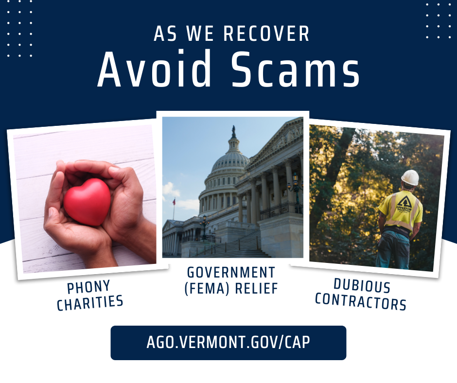 As we recover: Avoid Scams. Phony charities, government (FEMA) relief, dubious contractors. Ago.vermont.gov/cap