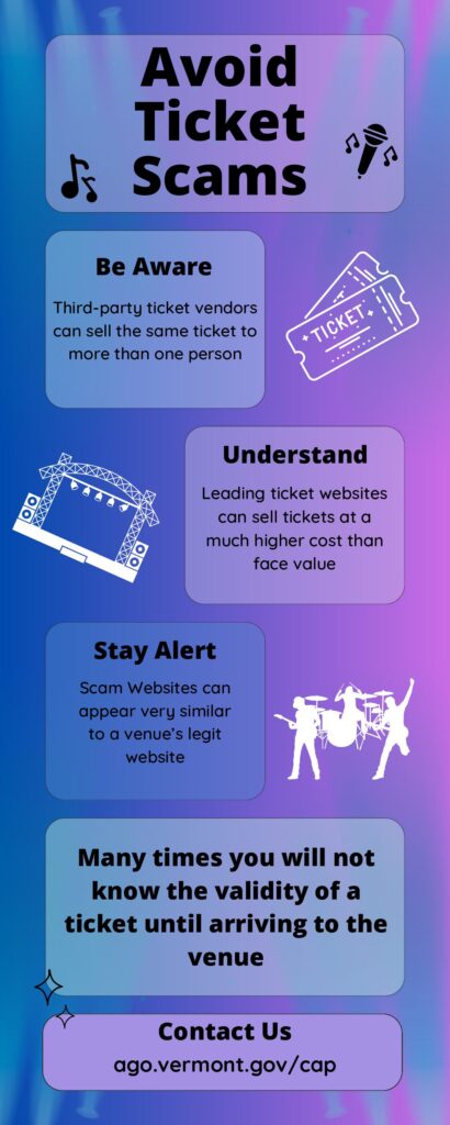 Avoid Ticket Scams: Be Aware - Third-party ticket vendors can sell the same ticket to more than one person. Understand: Leading ticket websites can sell tickets at a much higher cost than face value. Stay Alert: Scam websites can appear very similar to a venue's legit website. Many times you will not know the validity of a ticket until arriving to the venue. Contact Us: ago.vermont.gov/cap