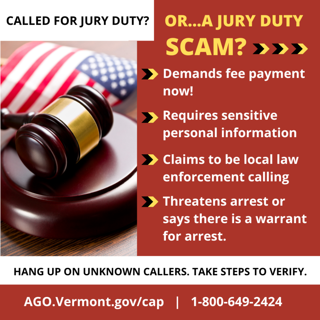 Called for Jury duty, or...a jury duty scam? -Demands fee payment now! - Requires sensitive personal information, -Claims to be local  law enforcement calling, - Threatens arrest or says there is a warrant for arrest. Hang up on unknown callers. Take steps to verify. Ago.Vermont.gov/cap | 1-800-649-2424.