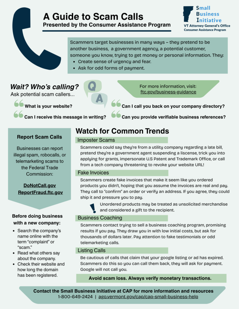 A Guide to Scam Calls: Scammers target businesses in many ways – they pretend to be another business,  a government agency, a potential customer,  someone you know, trying to get money or personal information. They:
Create sense of urgency and fear.
Ask for odd forms of payment. Ask potential scam callers...Can I call you back on your company directory? What is your website? Can I receive this message in writing? Can you provide verifiable business references? Before doing business with a new company:  Search the company’s name online with the term “complaint” or “scam.” 
Read what others say about the company. 
Check their website and how long the domain has been registered. Watch for Common Trends: Scammers could say they’re from a utility company regarding a late bill, pretend they’re a government agent suspending a liscense, trick you into applying for grants, impersonate U.S Patent and Trademark Office, or call from a tech company threatening to revoke your website URL! Scammers create fake invoices that make it seem like you ordered products you didn’t, hoping that you assume the invoices are real and pay. They call to “confirm” an order or verify an address. If you agree, they could ship it and pressure you to pay. Unordered products may be treated as unsolicited merchandise and considered a gift to the recipient. Scammers contact trying to sell a business coaching program, promising  results if you pay. They draw you in with low initial costs, but ask for thousands of dollars later. Pay attention to fake testimonials or odd telemarketing calls. Be cautious of calls that claim that your google listing or ad has expired. Scammers do this so you can call them back, they will ask for payment. Google will not call you. Avoid scam loss. Always verify monetary transactions. Report Scam Calls: Businesses can report illegal spam, robocalls, or telemarketing scams to the Federal Trade Commission: ReportFraud.ftc.gov
Contact the Small Business Initiative at CAP for more information and resources:  1-800-649-2424  |  ago.vermont.gov/cap/cap-small-business-help 